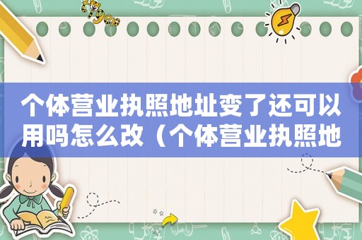 個(gè)體營業(yè)執(zhí)照地址變了還可以用嗎怎么改（個(gè)體營業(yè)執(zhí)照地址變了還可以用嗎）