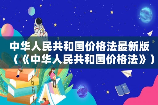 中華人民共和國價(jià)格法最新版（《中華人民共和國價(jià)格法》）