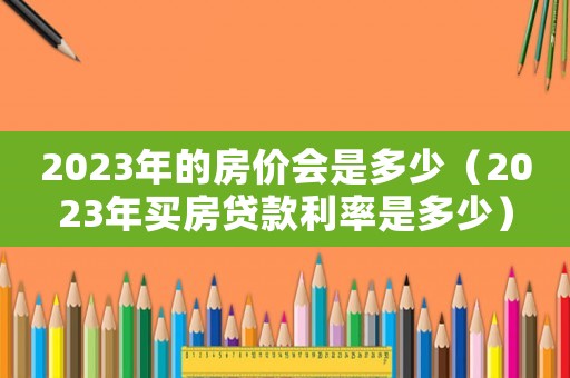 2023年的房價會是多少（2023年買房貸款利率是多少）
