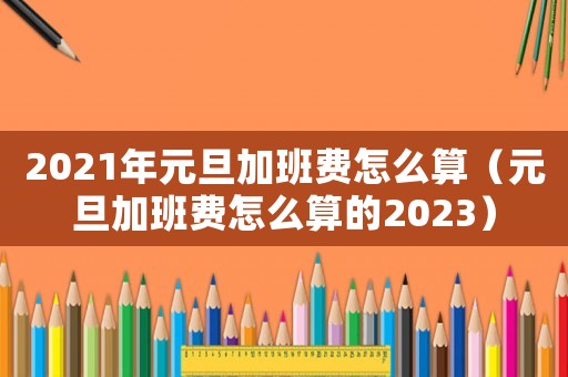 2021年元旦加班費(fèi)怎么算（元旦加班費(fèi)怎么算的2023）