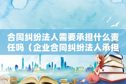 合同糾紛法人需要承擔(dān)什么責(zé)任嗎（企業(yè)合同糾紛法人承擔(dān)責(zé)任嗎）