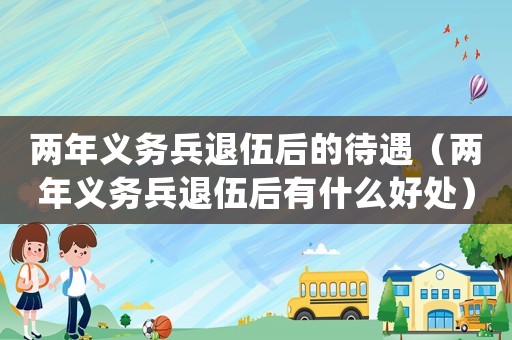 兩年義務(wù)兵退伍后的待遇（兩年義務(wù)兵退伍后有什么好處）