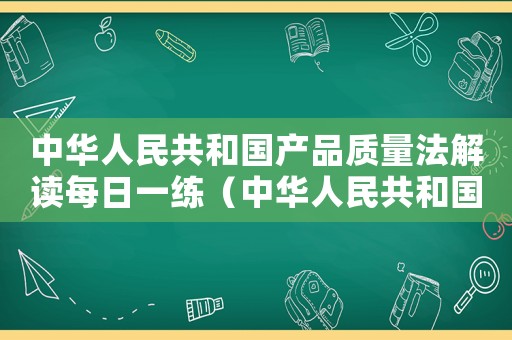 中華人民共和國產(chǎn)品質(zhì)量法解讀每日一練（中華人民共和國產(chǎn)品質(zhì)量法最新版本）
