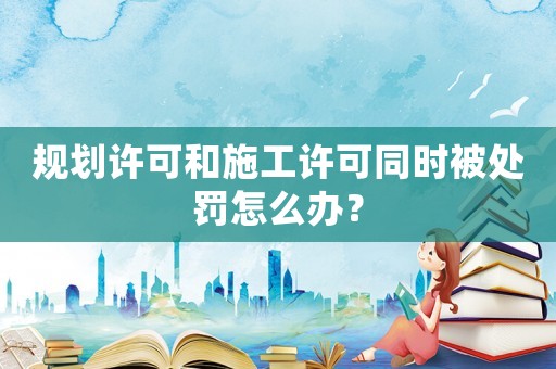 規(guī)劃許可和施工許可同時(shí)被處罰怎么辦？