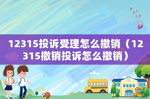 12315投訴受理怎么撤銷（12315撤銷投訴怎么撤銷）