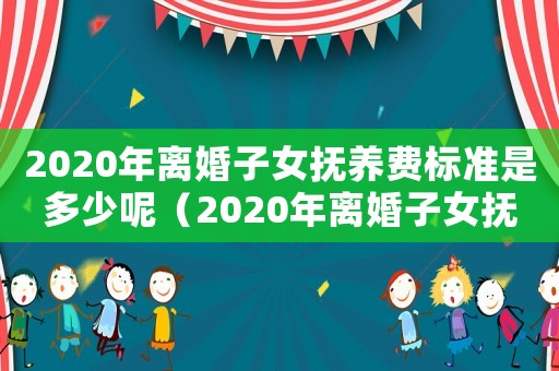 2020年離婚子女撫養(yǎng)費標準是多少呢（2020年離婚子女撫養(yǎng)費標準是多少）