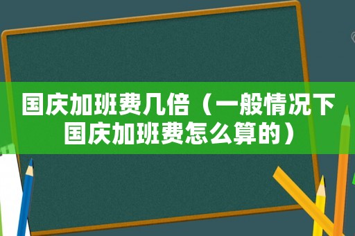 國(guó)慶加班費(fèi)幾倍（一般情況下國(guó)慶加班費(fèi)怎么算的）