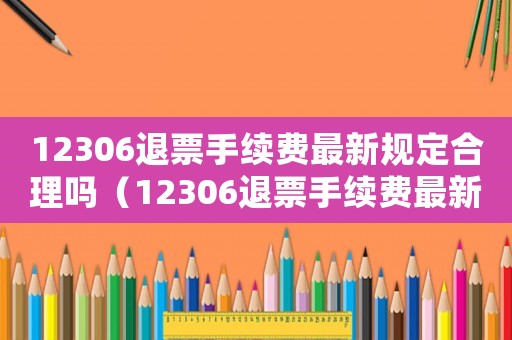 12306退票手續(xù)費最新規(guī)定合理嗎（12306退票手續(xù)費最新規(guī)定）