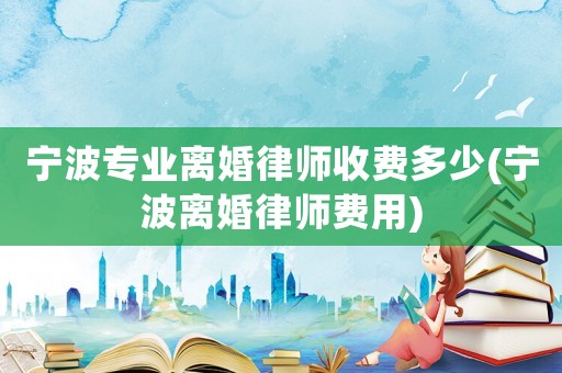 寧波專業(yè)離婚律師收費多少(寧波離婚律師費用)