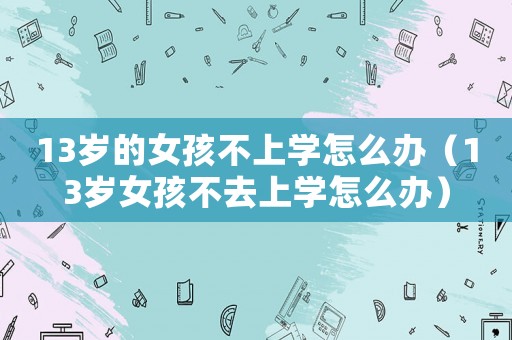 13歲的女孩不上學(xué)怎么辦（13歲女孩不去上學(xué)怎么辦）