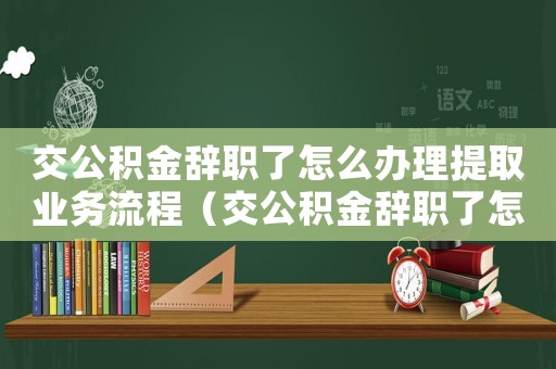 交公積金辭職了怎么辦理提取業(yè)務(wù)流程（交公積金辭職了怎么辦理提取業(yè)務(wù)）