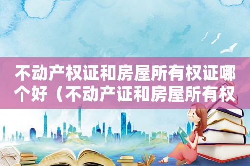 不動產(chǎn)權(quán)證和房屋所有權(quán)證哪個好（不動產(chǎn)證和房屋所有權(quán)證有哪些區(qū)別呢）