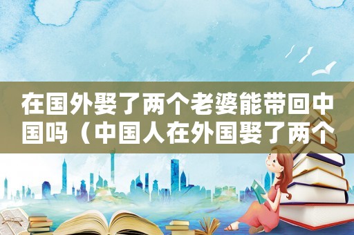 在國(guó)外娶了兩個(gè)老婆能帶回中國(guó)嗎（中國(guó)人在外國(guó)娶了兩個(gè)媳婦犯法嗎?）