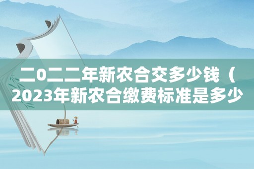 二0二二年新農(nóng)合交多少錢（2023年新農(nóng)合繳費標(biāo)準(zhǔn)是多少錢）