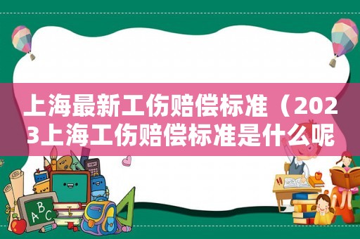 上海最新工傷賠償標(biāo)準(zhǔn)（2023上海工傷賠償標(biāo)準(zhǔn)是什么呢）