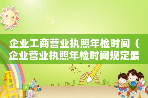 企業(yè)工商營(yíng)業(yè)執(zhí)照年檢時(shí)間（企業(yè)營(yíng)業(yè)執(zhí)照年檢時(shí)間規(guī)定最新）
