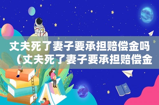丈夫死了妻子要承擔(dān)賠償金嗎（丈夫死了妻子要承擔(dān)賠償金嗎）
