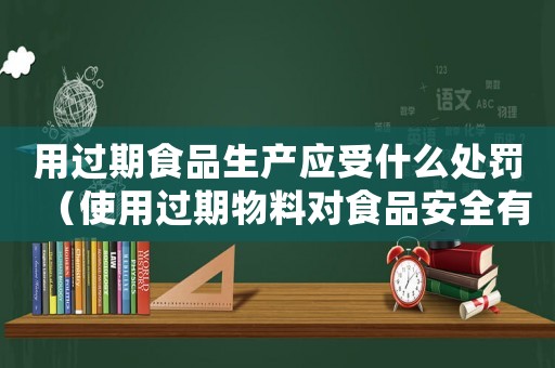 用過期食品生產(chǎn)應(yīng)受什么處罰（使用過期物料對食品安全有何影響）