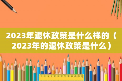 2023年退休政策是什么樣的（2023年的退休政策是什么）