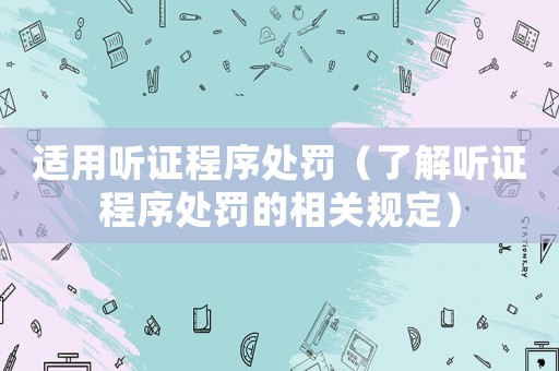 適用聽證程序處罰（了解聽證程序處罰的相關(guān)規(guī)定）