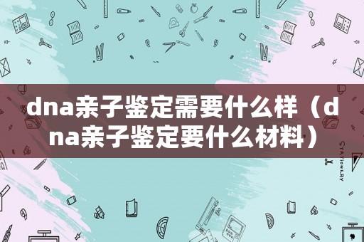 dna親子鑒定需要什么樣（dna親子鑒定要什么材料）