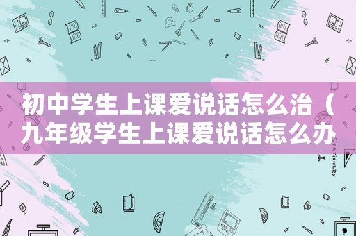初中學(xué)生上課愛(ài)說(shuō)話怎么治（九年級(jí)學(xué)生上課愛(ài)說(shuō)話怎么辦）