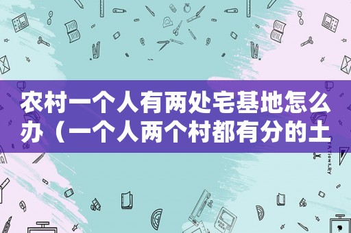 農(nóng)村一個(gè)人有兩處宅基地怎么辦（一個(gè)人兩個(gè)村都有分的土地怎么辦）