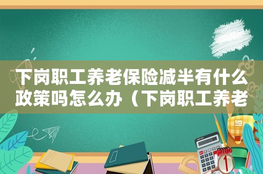 下崗職工養(yǎng)老保險(xiǎn)減半有什么政策嗎怎么辦（下崗職工養(yǎng)老保險(xiǎn)減半有什么政策嗎）