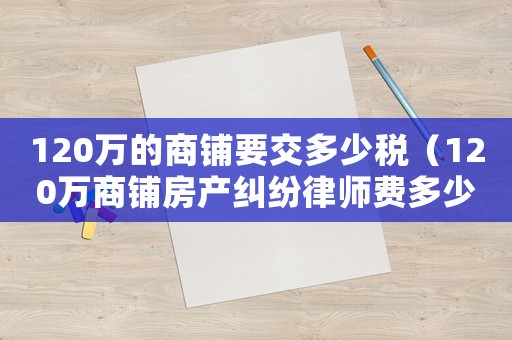 120萬的商鋪要交多少稅（120萬商鋪房產(chǎn)糾紛律師費(fèi)多少呢）