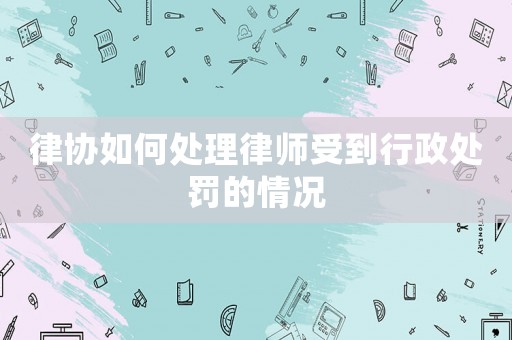 律協(xié)如何處理律師受到行政處罰的情況