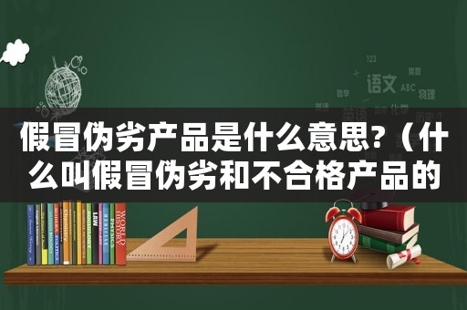 假冒偽劣產(chǎn)品是什么意思?（什么叫假冒偽劣和不合格產(chǎn)品的區(qū)別）