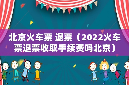 北京火車票 退票（2022火車票退票收取手續(xù)費嗎北京）