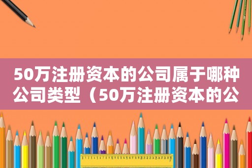 50萬(wàn)注冊(cè)資本的公司屬于哪種公司類(lèi)型（50萬(wàn)注冊(cè)資本的公司屬于哪種公司）