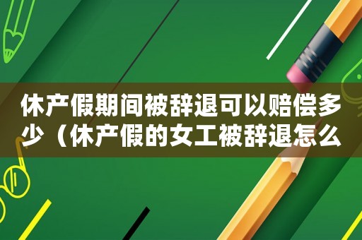 休產(chǎn)假期間被辭退可以賠償多少（休產(chǎn)假的女工被辭退怎么樣辦手續(xù)）