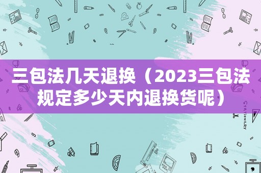 三包法幾天退換（2023三包法規(guī)定多少天內(nèi)退換貨呢）