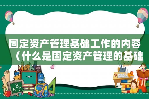 固定資產(chǎn)管理基礎工作的內容（什么是固定資產(chǎn)管理的基礎數(shù)據(jù)）