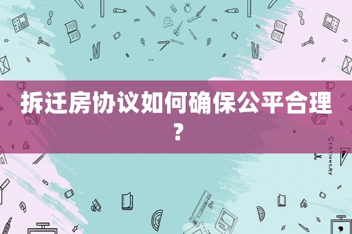 拆遷房協(xié)議如何確保公平合理？