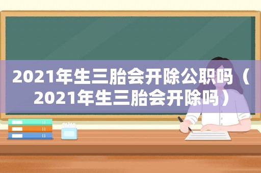 2021年生三胎會開除公職嗎（2021年生三胎會開除嗎）