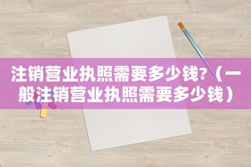 注銷營業(yè)執(zhí)照需要多少錢?（一般注銷營業(yè)執(zhí)照需要多少錢）