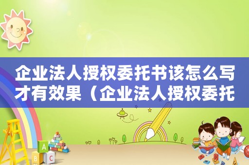 企業(yè)法人授權(quán)委托書該怎么寫才有效果（企業(yè)法人授權(quán)委托書該怎么寫才有效）