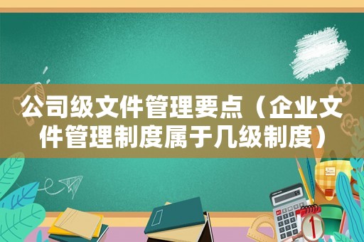 公司級文件管理要點(diǎn)（企業(yè)文件管理制度屬于幾級制度）