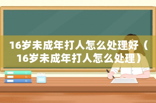 16歲未成年打人怎么處理好（16歲未成年打人怎么處理）