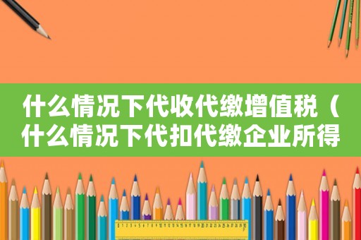 什么情況下代收代繳增值稅（什么情況下代扣代繳企業(yè)所得稅）