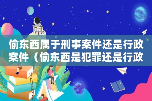 偷東西屬于刑事案件還是行政案件（偷東西是犯罪還是行政違法行為）