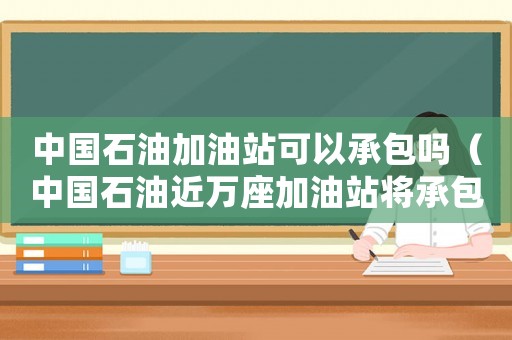 中國石油加油站可以承包嗎（中國石油近萬座加油站將承包經(jīng)營什么）