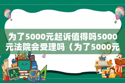 為了5000元起訴值得嗎5000元法院會(huì)受理嗎（為了5000元起訴值得嗎算詐騙嗎）