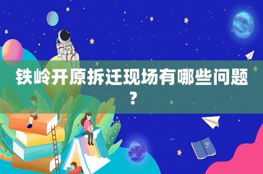 鐵嶺開原拆遷現場有哪些問題？