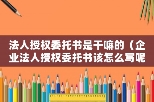 法人授權(quán)委托書是干嘛的（企業(yè)法人授權(quán)委托書該怎么寫呢）