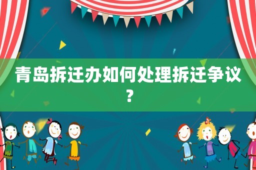 青島拆遷辦如何處理拆遷爭議？