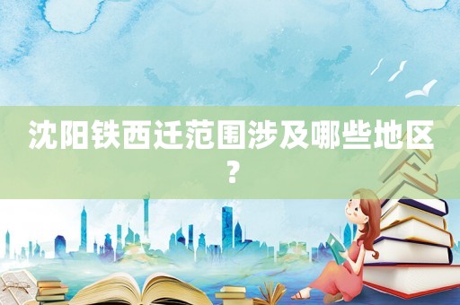 沈陽鐵西遷范圍涉及哪些地區(qū)？